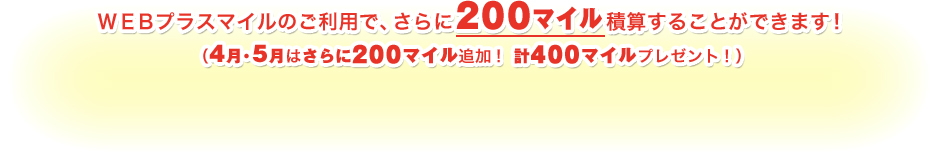 ＷＥＢプラスマイルのご利用で、さらに200マイル積算することができます！（4月・5月はさらに200マイル追加！計400マイルプレゼント！）