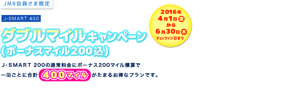 ＜JMB会員様限定＞J-SMART 400　ダブルマイルキャンペーン（ボーナスマイル200込）　Ｊ-ＳＭＡＲＴ 200の通常料金にボーナス200マイル積算で合計400マイルがたまるお得なプランです。／2016年4月1日（金）から6月30日（木）チェックイン日まで