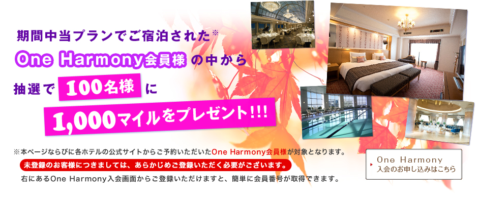 期間中当プランでご宿泊された※One Harmony会員様の中から抽選で100名様に1,000マイルをプレゼント!!! ※本ページならびに各ホテルのホームページからご予約いただいたOne Harmony会員様が対象となります。未登録のお客様につきましては、あらかじめご登録いただく必要がございます。ページ下にあるOne Harmony入会画面からご登録いただけますと、簡単に会員番号が取得できます。