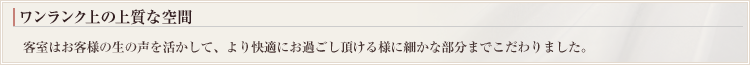 ワンランク上の上質な空間 客室はお客様の生の声を活かして、より快適にお過ごし頂ける様に細かな部分までこだわりました。